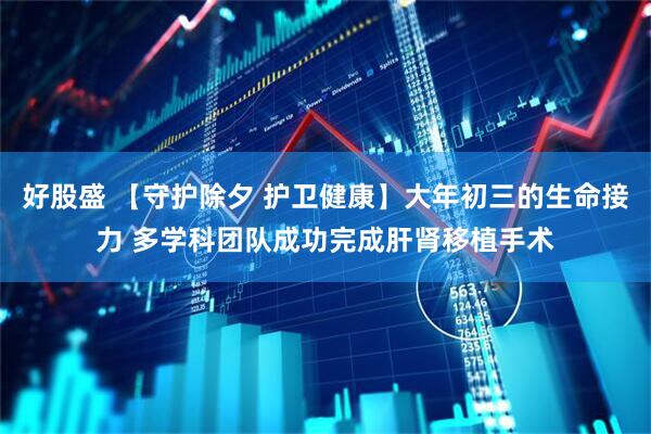 好股盛 【守护除夕 护卫健康】大年初三的生命接力 多学科团队成功完成肝肾移植手术