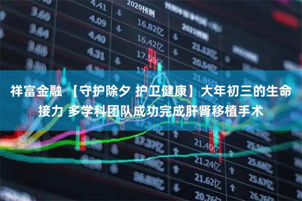 祥富金融 【守护除夕 护卫健康】大年初三的生命接力 多学科团队成功完成肝肾移植手术
