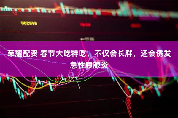 荣耀配资 春节大吃特吃，不仅会长胖，还会诱发急性胰腺炎
