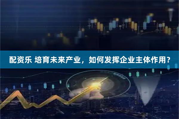 配资乐 培育未来产业,如何发挥企业主体作用?