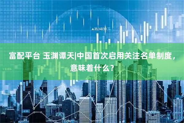 富配平台 玉渊谭天|中国首次启用关注名单制度，意味着什么？