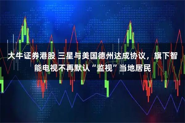 大牛证券港股 三星与美国德州达成协议，旗下智能电视不再默认“监视”当地居民