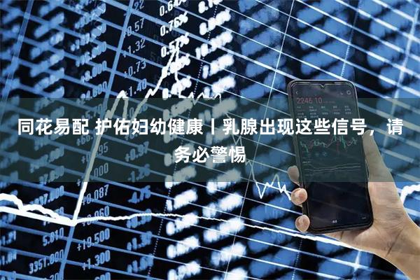 同花易配 护佑妇幼健康丨乳腺出现这些信号，请务必警惕