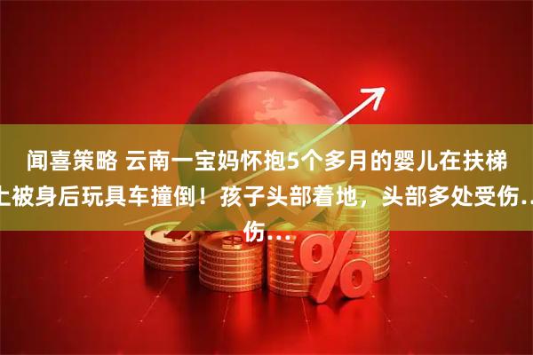 闻喜策略 云南一宝妈怀抱5个多月的婴儿在扶梯上被身后玩具车撞倒！孩子头部着地，头部多处受伤…
