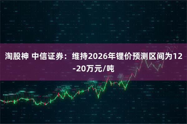 淘股神 中信证券：维持2026年锂价预测区间为12-20万元/吨