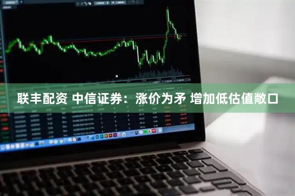 联丰配资 中信证券：涨价为矛 增加低估值敞口