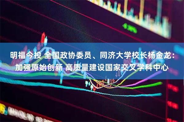 明福今投 全国政协委员、同济大学校长杨金龙：加强原始创新 高质量建设国家交叉学科中心