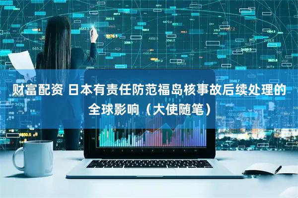 财富配资 日本有责任防范福岛核事故后续处理的全球影响（大使随笔）