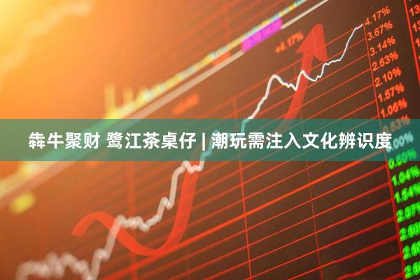 犇牛聚财 鹭江茶桌仔 | 潮玩需注入文化辨识度
