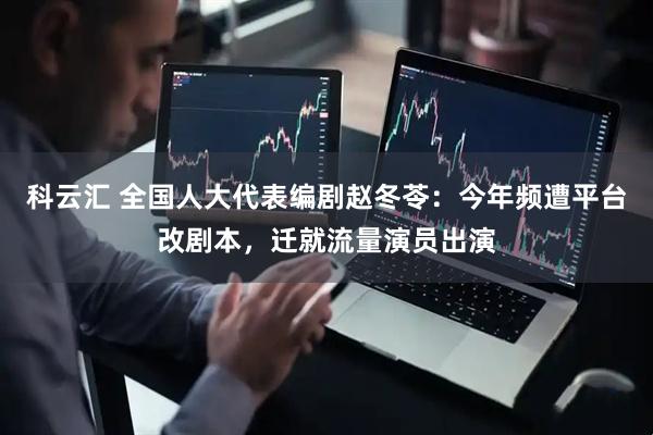科云汇 全国人大代表编剧赵冬苓：今年频遭平台改剧本，迁就流量演员出演
