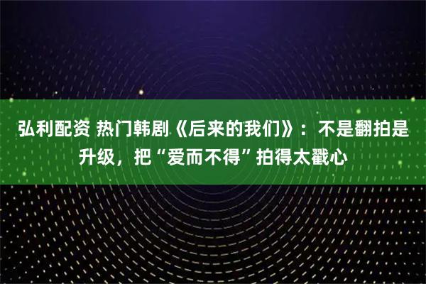 弘利配资 热门韩剧《后来的我们》：不是翻拍是升级，把“爱而不得”拍得太戳心