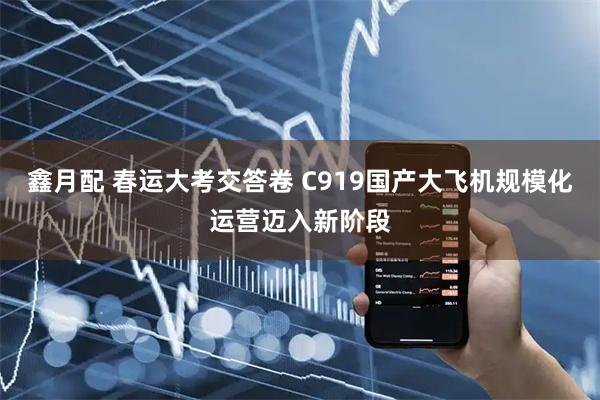 鑫月配 春运大考交答卷 C919国产大飞机规模化运营迈入新阶段