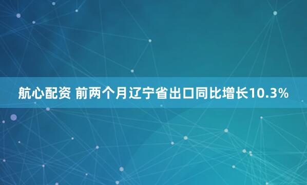航心配资 前两个月辽宁省出口同比增长10.3%