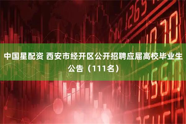 中国星配资 西安市经开区公开招聘应届高校毕业生公告（111名）
