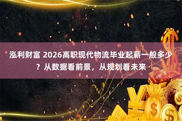 泓利财富 2026高职现代物流毕业起薪一般多少？从数据看前景，从规划看未来