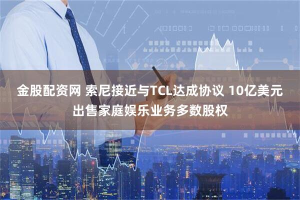 金股配资网 索尼接近与TCL达成协议 10亿美元出售家庭娱乐业务多数股权