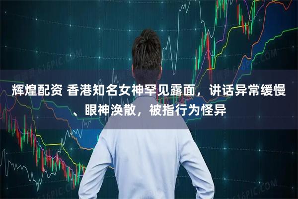 辉煌配资 香港知名女神罕见露面，讲话异常缓慢、眼神涣散，被指行为怪异