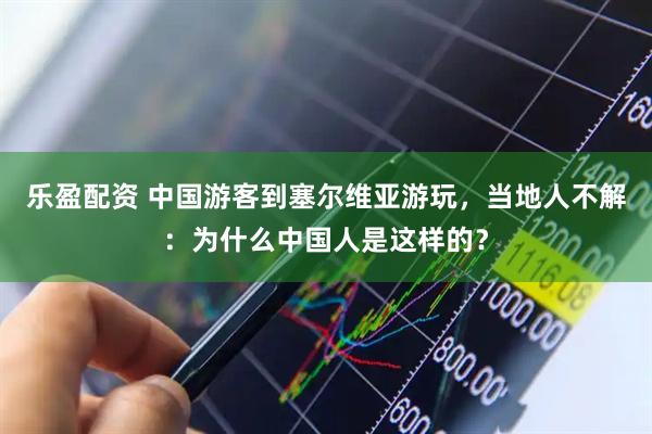 乐盈配资 中国游客到塞尔维亚游玩，当地人不解：为什么中国人是这样的？
