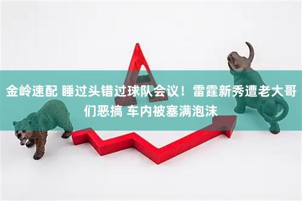金岭速配 睡过头错过球队会议！雷霆新秀遭老大哥们恶搞 车内被塞满泡沫