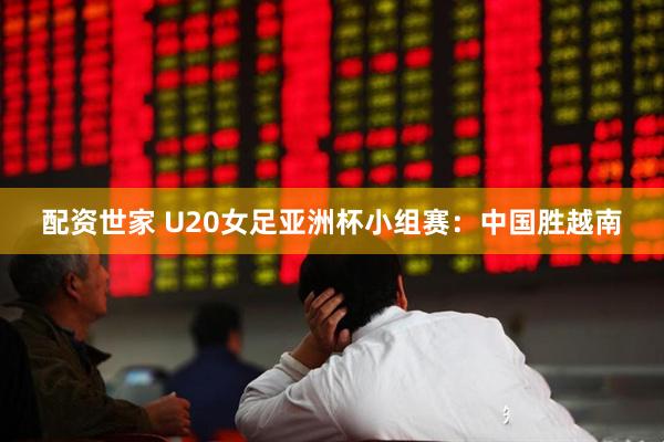 配资世家 U20女足亚洲杯小组赛：中国胜越南