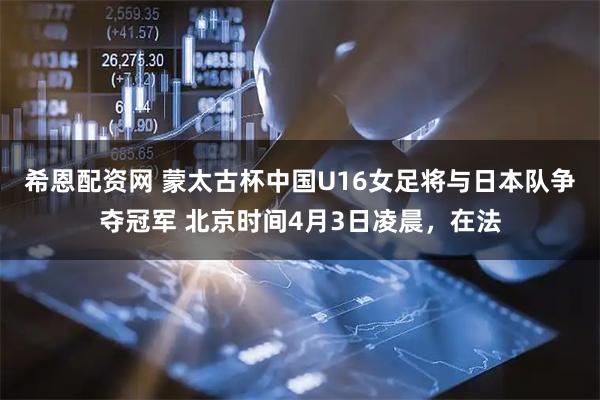 希恩配资网 蒙太古杯中国U16女足将与日本队争夺冠军 北京时间4月3日凌晨，在法