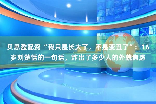 贝思盈配资 “我只是长大了，不是变丑了”：16岁刘楚恬的一句话，炸出了多少人的外貌焦虑