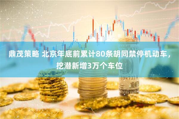 鼎茂策略 北京年底前累计80条胡同禁停机动车，挖潜新增3万个车位
