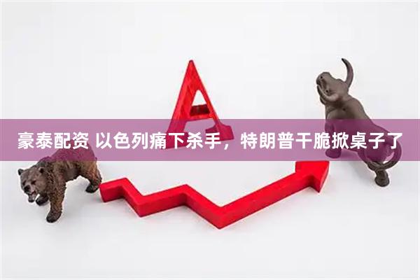 豪泰配资 以色列痛下杀手，特朗普干脆掀桌子了