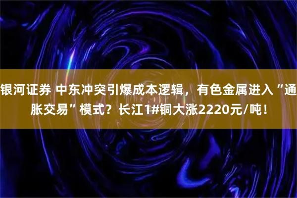银河证券 中东冲突引爆成本逻辑，有色金属进入“通胀交易”模式？长江1#铜大涨2220元/吨！