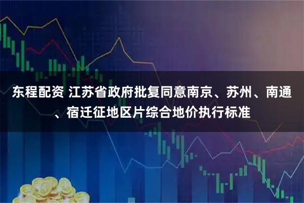 东程配资 江苏省政府批复同意南京、苏州、南通、宿迁征地区片综合地价执行标准