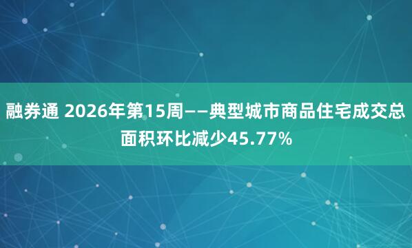 融券通 2026年第15周——典型城市商品住宅成交总面积环比减少45.77%