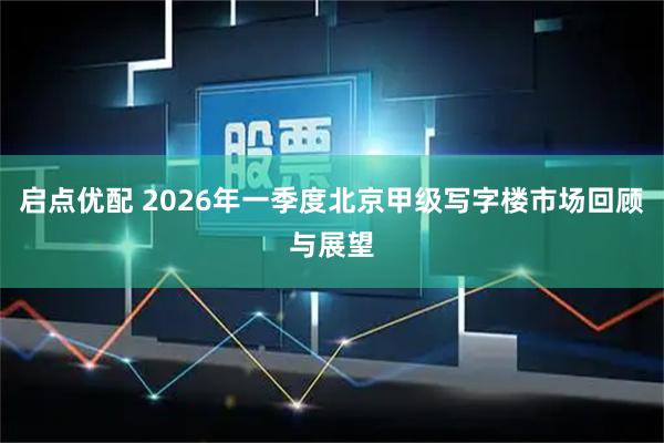 启点优配 2026年一季度北京甲级写字楼市场回顾与展望