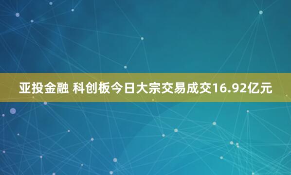 亚投金融 科创板今日大宗交易成交16.92亿元