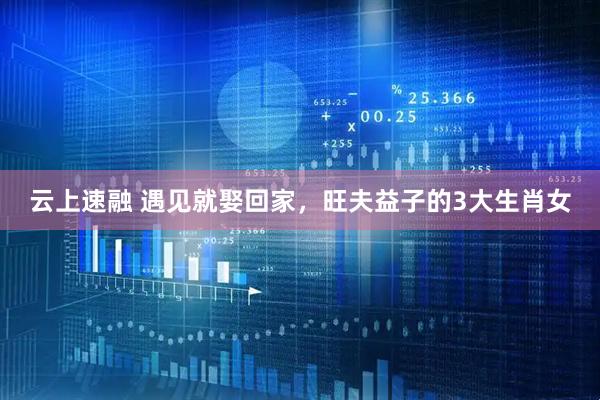 云上速融 遇见就娶回家，旺夫益子的3大生肖女