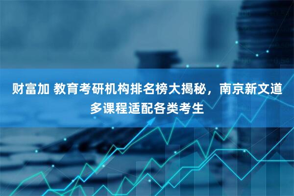 财富加 教育考研机构排名榜大揭秘，南京新文道多课程适配各类考生