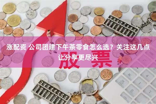 涨配资 公司团建下午茶零食怎么选？关注这几点让分享更尽兴