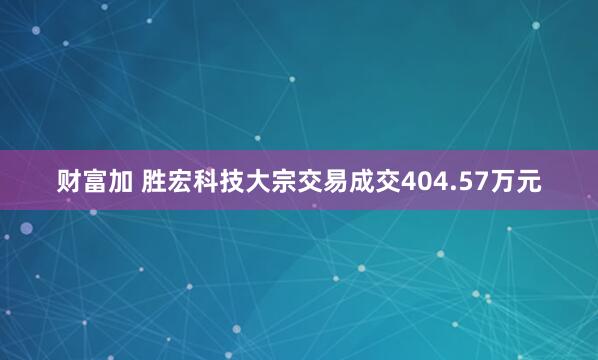 财富加 胜宏科技大宗交易成交404.57万元