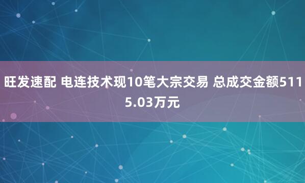 旺发速配 电连技术现10笔大宗交易 总成交金额5115.03万元