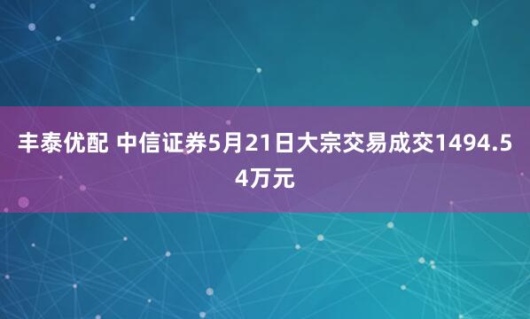 丰泰优配 中信证券5月21日大宗交易成交1494.54万元