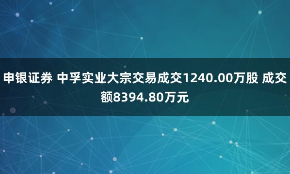 申银证券 中孚实业大宗交易成交1240.00万股 成交额8394.80万元