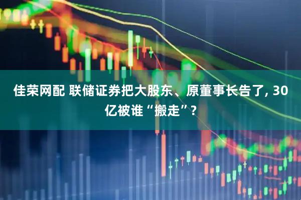 佳荣网配 联储证券把大股东、原董事长告了, 30亿被谁“搬走”?