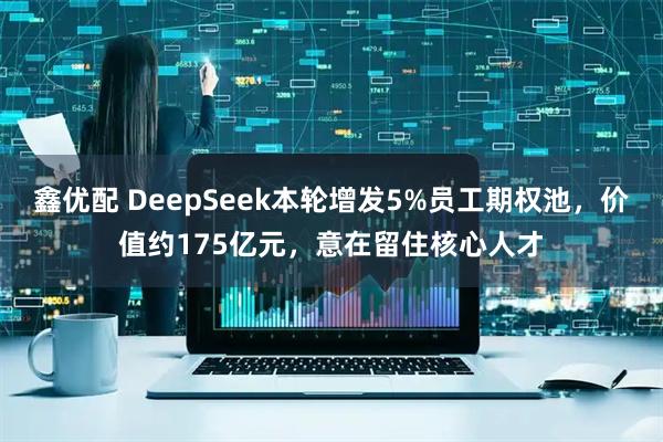 鑫优配 DeepSeek本轮增发5%员工期权池，价值约175亿元，意在留住核心人才