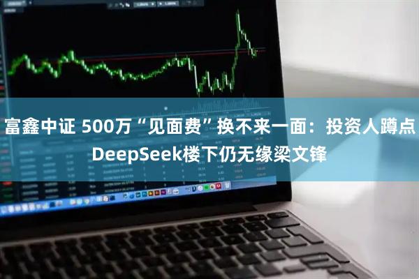 富鑫中证 500万“见面费”换不来一面：投资人蹲点DeepSeek楼下仍无缘梁文锋