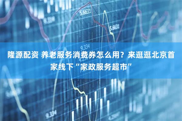 隆源配资 养老服务消费券怎么用？来逛逛北京首家线下“家政服务超市”
