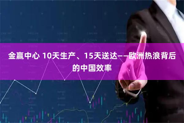 金赢中心 10天生产、15天送达——欧洲热浪背后的中国效率