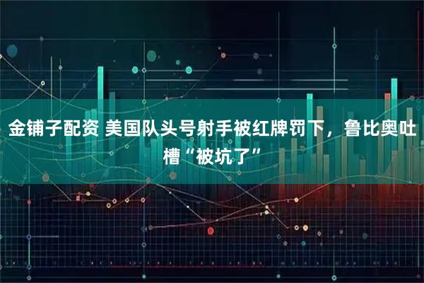 金铺子配资 美国队头号射手被红牌罚下，鲁比奥吐槽“被坑了”