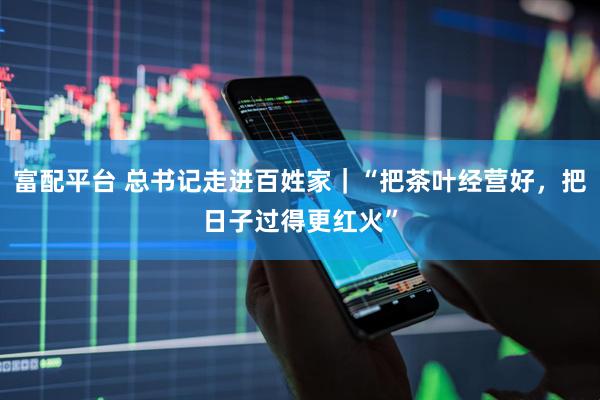 富配平台 总书记走进百姓家｜“把茶叶经营好，把日子过得更红火”