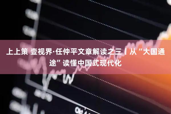 上上策 壹视界·任仲平文章解读之三丨从“大国通途”读懂中国式现代化