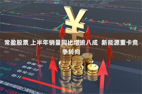 常盈股票 上半年销量同比增逾八成 新能源重卡竞争转向