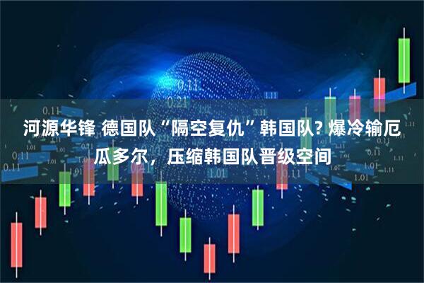 河源华锋 德国队“隔空复仇”韩国队? 爆冷输厄瓜多尔，压缩韩国队晋级空间